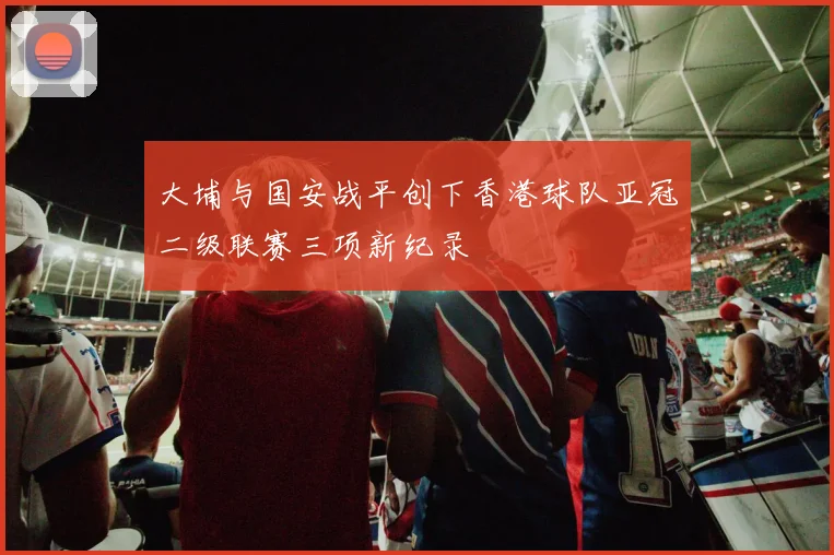 大埔与国安战平创下香港球队亚冠二级联赛三项新纪录