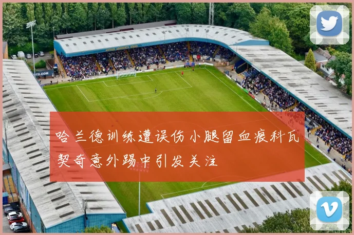 哈兰德训练遭误伤小腿留血痕科瓦契奇意外踢中引发关注