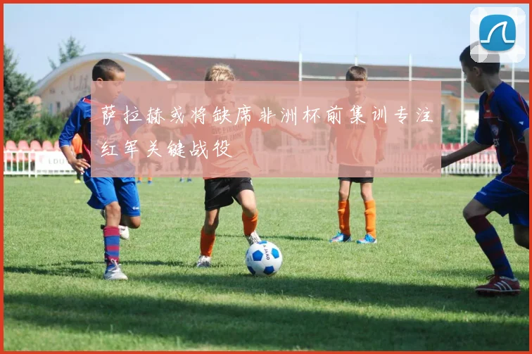 萨拉赫或将缺席非洲杯前集训专注红军关键战役