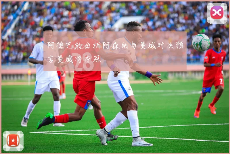阿德巴约分析阿森纳与曼城对决预言曼城将夺冠