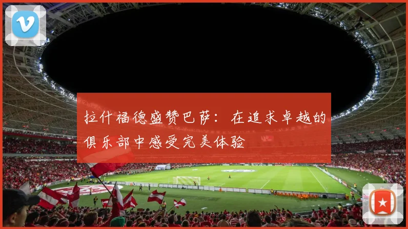 拉什福德盛赞巴萨：在追求卓越的俱乐部中感受完美体验