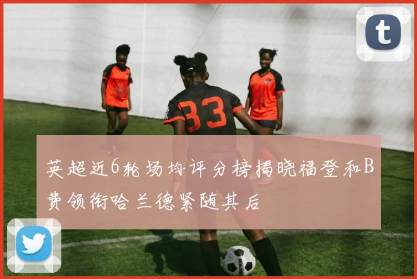 英超近6轮场均评分榜揭晓福登和B费领衔哈兰德紧随其后