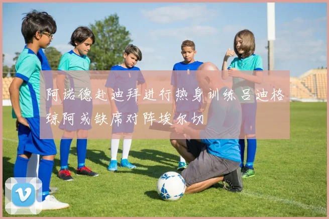 阿诺德赴迪拜进行热身训练吕迪格琼阿或缺席对阵埃尔切