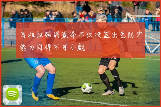 马祖拉强调豪泽不仅投篮出色防守能力同样不可小觑