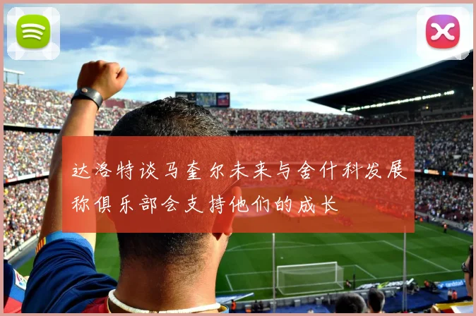 达洛特谈马奎尔未来与舍什科发展称俱乐部会支持他们的成长