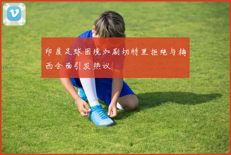 印度足球困境加剧切特里拒绝与梅西会面引发热议