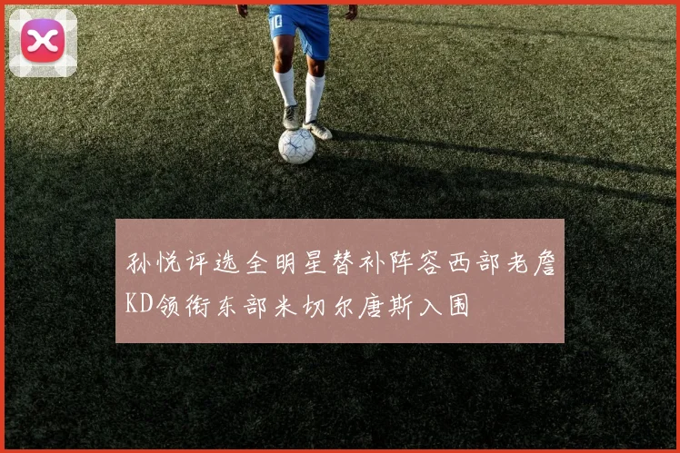 孙悦评选全明星替补阵容西部老詹KD领衔东部米切尔唐斯入围