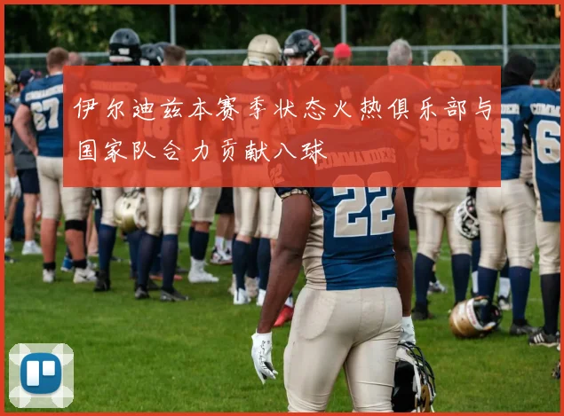 伊尔迪兹本赛季状态火热俱乐部与国家队合力贡献八球