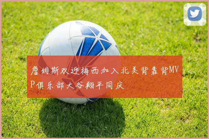 詹姆斯欢迎梅西加入北美背靠背MVP俱乐部大谷翔平同庆